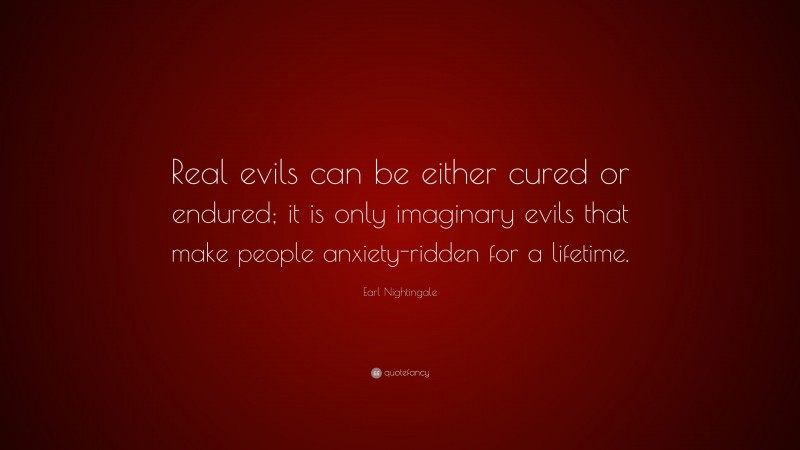 Earl Nightingale Quote: “Real evils can be either cured or endured; it is only imaginary evils that make people anxiety-ridden for a lifetime.”