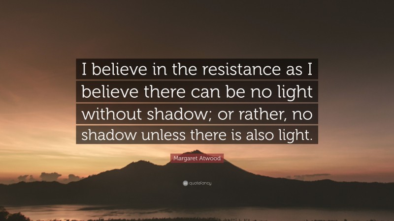 Margaret Atwood Quote: “I believe in the resistance as I believe there can be no light without shadow; or rather, no shadow unless there is also light.”