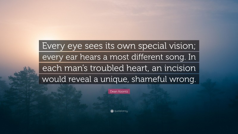 Dean Koontz Quote: “Every eye sees its own special vision; every ear hears a most different song. In each man’s troubled heart, an incision would reveal a unique, shameful wrong.”