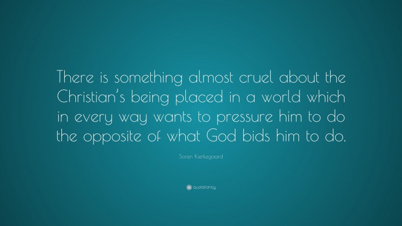 Soren Kierkegaard Quote: “There is something almost cruel about the Christian’s being placed in a world which in every way wants to pressure him to do the opposite of what God bids him to do.”