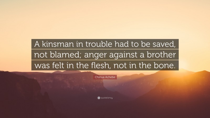 Chinua Achebe Quote: “A kinsman in trouble had to be saved, not blamed; anger against a brother was felt in the flesh, not in the bone.”