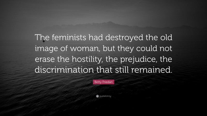 Betty Friedan Quote: “The feminists had destroyed the old image of woman, but they could not erase the hostility, the prejudice, the discrimination that still remained.”
