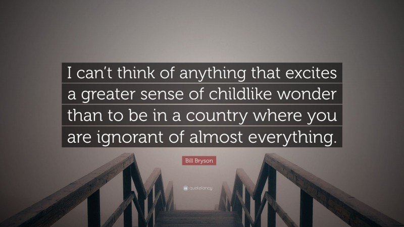 Bill Bryson Quote: “I can’t think of anything that excites a greater sense of childlike wonder than to be in a country where you are ignorant of almost everything.”