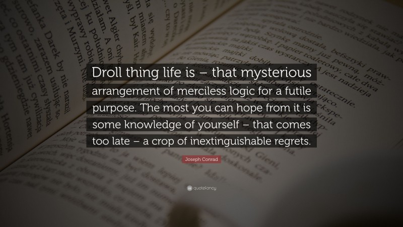 Joseph Conrad Quote: “Droll thing life is – that mysterious arrangement of merciless logic for a futile purpose. The most you can hope from it is some knowledge of yourself – that comes too late – a crop of inextinguishable regrets.”