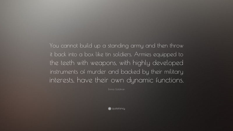 Emma Goldman Quote: “You cannot build up a standing army and then throw it back into a box like tin soldiers. Armies equipped to the teeth with weapons, with highly developed instruments of murder and backed by their military interests, have their own dynamic functions.”