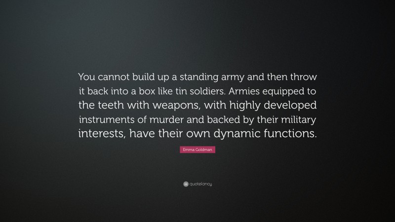 Emma Goldman Quote: “You cannot build up a standing army and then throw it back into a box like tin soldiers. Armies equipped to the teeth with weapons, with highly developed instruments of murder and backed by their military interests, have their own dynamic functions.”
