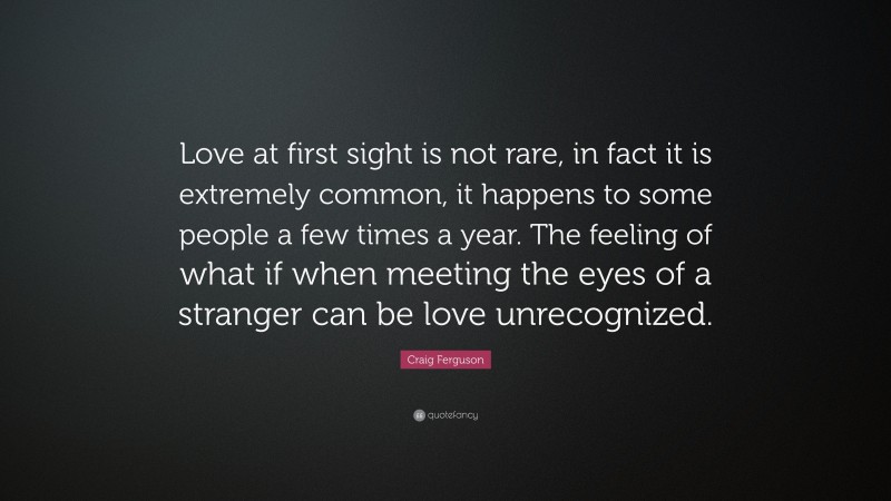 Craig Ferguson Quote: “Love at first sight is not rare, in fact it is extremely common, it happens to some people a few times a year. The feeling of what if when meeting the eyes of a stranger can be love unrecognized.”