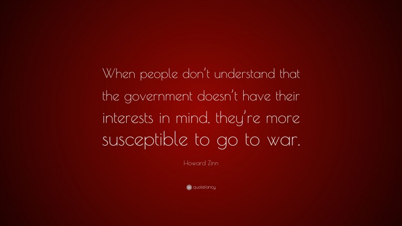 Howard Zinn Quote: “When people don’t understand that the government doesn’t have their interests in mind, they’re more susceptible to go to war.”
