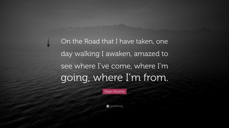 Dean Koontz Quote: “On the Road that I have taken, one day walking I awaken, amazed to see where I’ve come, where I’m going, where I’m from.”