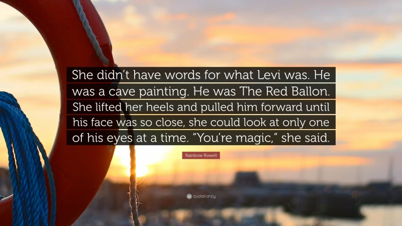 Rainbow Rowell Quote: “She didn’t have words for what Levi was. He was a cave painting. He was The Red Ballon. She lifted her heels and pulled him forward until his face was so close, she could look at only one of his eyes at a time. “You’re magic,” she said.”