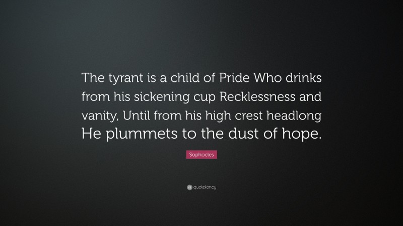 Sophocles Quote: “The tyrant is a child of Pride Who drinks from his sickening cup Recklessness and vanity, Until from his high crest headlong He plummets to the dust of hope.”