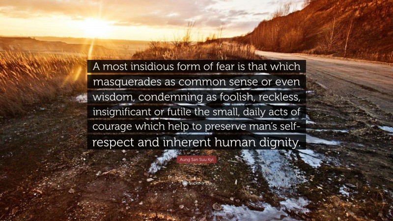 Aung San Suu Kyi Quote: “A most insidious form of fear is that which masquerades as common sense or even wisdom, condemning as foolish, reckless, insignificant or futile the small, daily acts of courage which help to preserve man’s self-respect and inherent human dignity.”