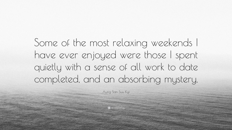 Aung San Suu Kyi Quote: “Some of the most relaxing weekends I have ever enjoyed were those I spent quietly with a sense of all work to date completed, and an absorbing mystery.”