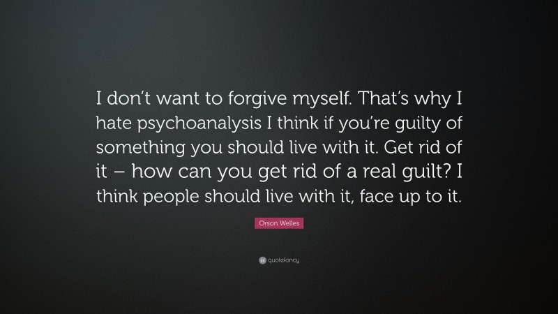 Orson Welles Quote: “I don’t want to forgive myself. That’s why I hate psychoanalysis I think if you’re guilty of something you should live with it. Get rid of it – how can you get rid of a real guilt? I think people should live with it, face up to it.”