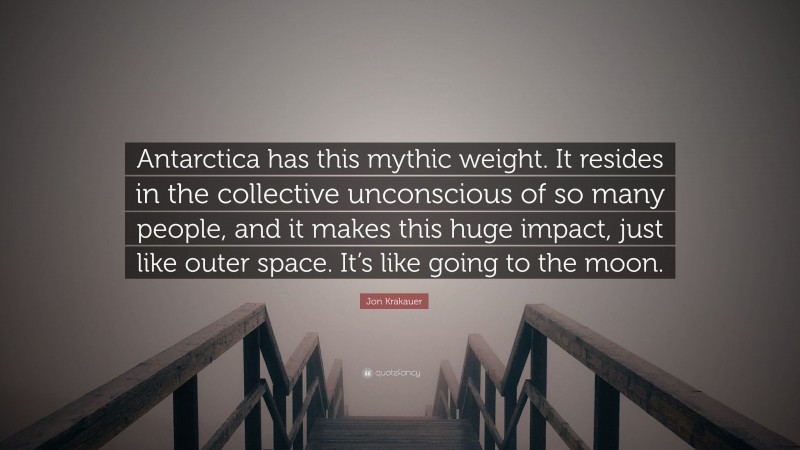 Jon Krakauer Quote: “Antarctica has this mythic weight. It resides in the collective unconscious of so many people, and it makes this huge impact, just like outer space. It’s like going to the moon.”