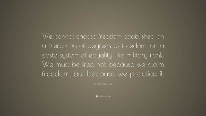 William Faulkner Quote: “We cannot choose freedom established on a hierarchy of degrees of freedom, on a caste system of equality like military rank. We must be free not because we claim freedom, but because we practice it.”