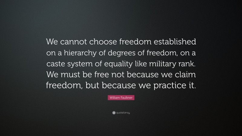 William Faulkner Quote: “We cannot choose freedom established on a hierarchy of degrees of freedom, on a caste system of equality like military rank. We must be free not because we claim freedom, but because we practice it.”