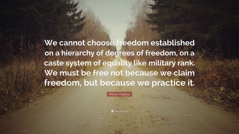 William Faulkner Quote: “We cannot choose freedom established on a hierarchy of degrees of freedom, on a caste system of equality like military rank. We must be free not because we claim freedom, but because we practice it.”