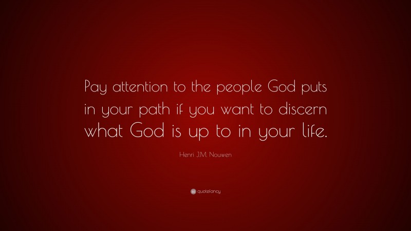 Henri J.M. Nouwen Quote: “Pay attention to the people God puts in your path if you want to discern what God is up to in your life.”