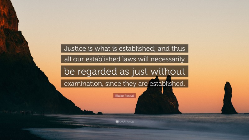 Blaise Pascal Quote: “Justice is what is established; and thus all our established laws will necessarily be regarded as just without examination, since they are established.”