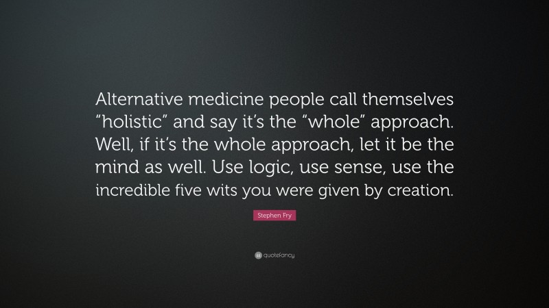 Stephen Fry Quote: “Alternative medicine people call themselves “holistic” and say it’s the “whole” approach. Well, if it’s the whole approach, let it be the mind as well. Use logic, use sense, use the incredible five wits you were given by creation.”
