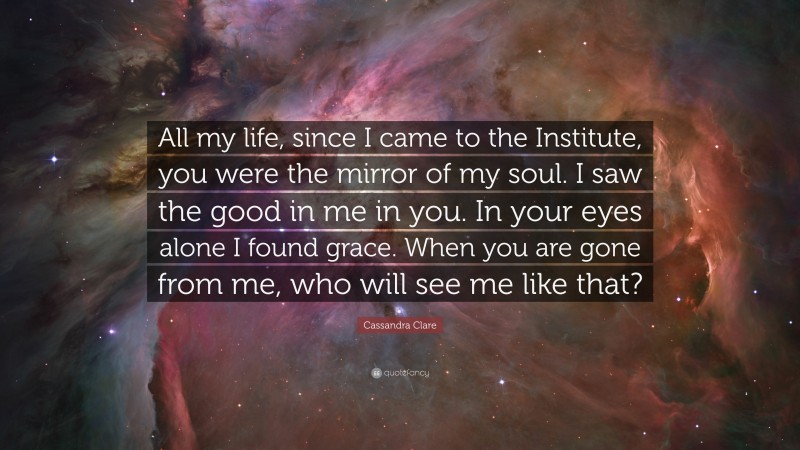 Cassandra Clare Quote: “All my life, since I came to the Institute, you were the mirror of my soul. I saw the good in me in you. In your eyes alone I found grace. When you are gone from me, who will see me like that?”