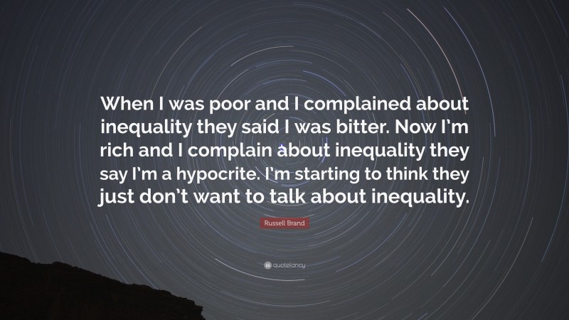 Russell Brand Quote: “When I was poor and I complained about inequality they said I was bitter. Now I’m rich and I complain about inequality they say I’m a hypocrite. I’m starting to think they just don’t want to talk about inequality.”