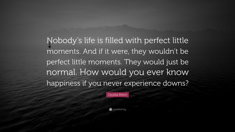 Cecelia Ahern Quote: “Nobody’s life is filled with perfect little moments. And if it were, they wouldn’t be perfect little moments. They would just be normal. How would you ever know happiness if you never experience downs?”