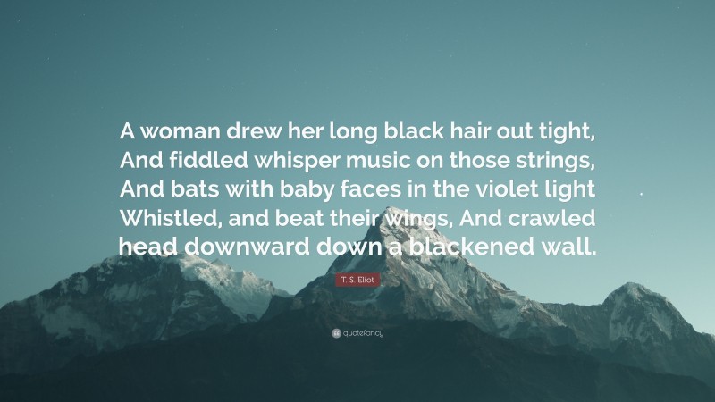 T. S. Eliot Quote: “A woman drew her long black hair out tight, And fiddled whisper music on those strings, And bats with baby faces in the violet light Whistled, and beat their wings, And crawled head downward down a blackened wall.”