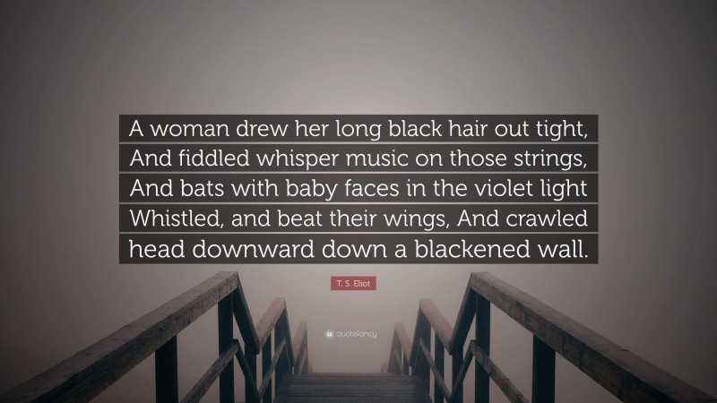T. S. Eliot Quote: “A woman drew her long black hair out tight, And fiddled whisper music on those strings, And bats with baby faces in the violet light Whistled, and beat their wings, And crawled head downward down a blackened wall.”