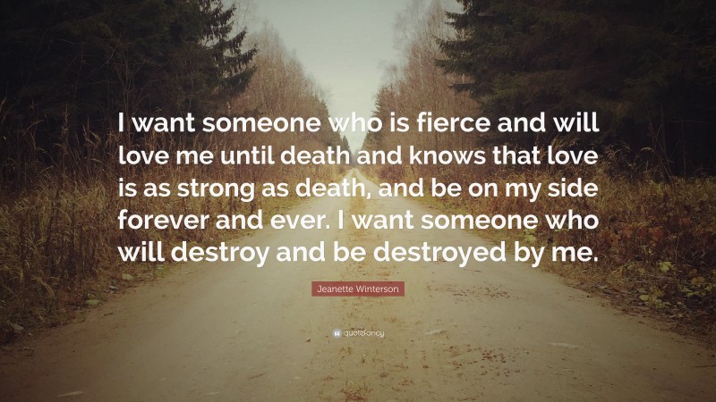 Jeanette Winterson Quote: “I want someone who is fierce and will love me until death and knows that love is as strong as death, and be on my side forever and ever. I want someone who will destroy and be destroyed by me.”