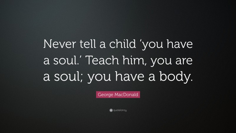 George MacDonald Quote: “Never tell a child ‘you have a soul.’ Teach him, you are a soul; you have a body.”