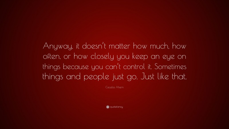 Cecelia Ahern Quote: “Anyway, it doesn’t matter how much, how often, or how closely you keep an eye on things because you can’t control it. Sometimes things and people just go. Just like that.”