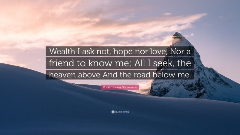 Robert Louis Stevenson Quote: “Wealth I ask not, hope nor love, Nor a friend to know me; All I seek, the heaven above And the road below me.”