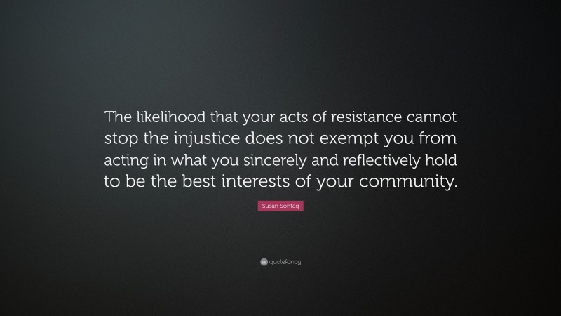 Susan Sontag Quote: “The likelihood that your acts of resistance cannot stop the injustice does not exempt you from acting in what you sincerely and reflectively hold to be the best interests of your community.”