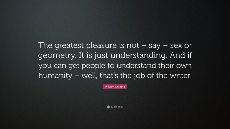 William Golding Quote: “The greatest pleasure is not – say – sex or geometry. It is just understanding. And if you can get people to understand their own humanity – well, that’s the job of the writer.”