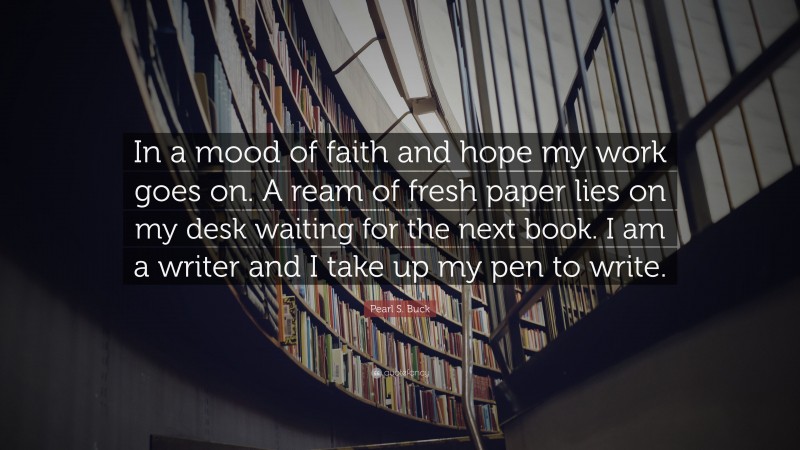 Pearl S. Buck Quote: “In a mood of faith and hope my work goes on. A ream of fresh paper lies on my desk waiting for the next book. I am a writer and I take up my pen to write.”