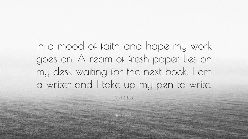 Pearl S. Buck Quote: “In a mood of faith and hope my work goes on. A ream of fresh paper lies on my desk waiting for the next book. I am a writer and I take up my pen to write.”