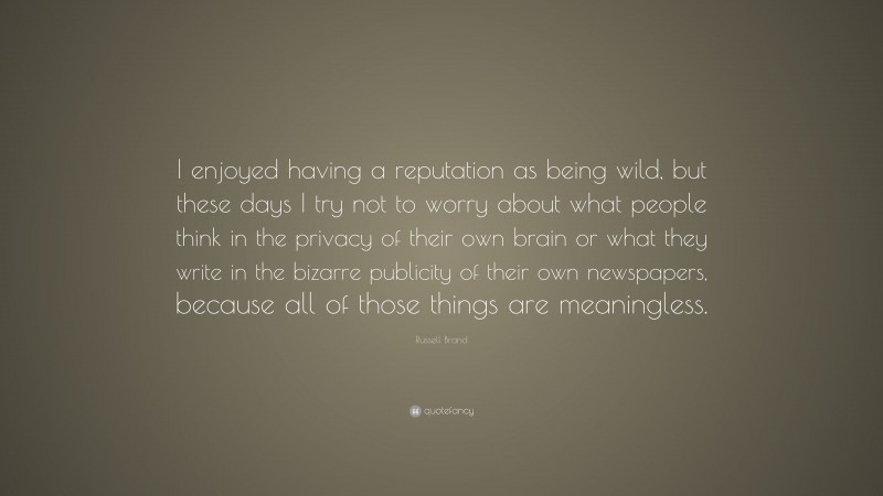 Russell Brand Quote: “I enjoyed having a reputation as being wild, but these days I try not to worry about what people think in the privacy of their own brain or what they write in the bizarre publicity of their own newspapers, because all of those things are meaningless.”