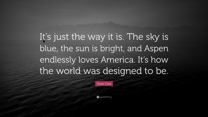 Kiera Cass Quote: “It’s just the way it is. The sky is blue, the sun is bright, and Aspen endlessly loves America. It’s how the world was designed to be.”