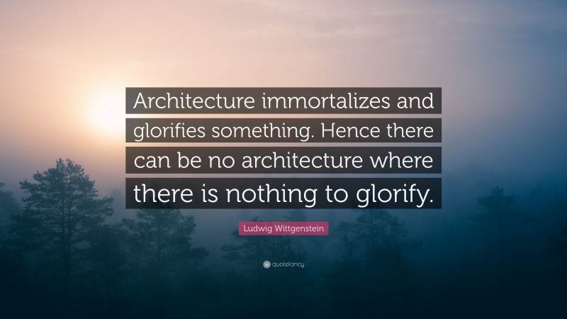 Ludwig Wittgenstein Quote: “Architecture immortalizes and glorifies something. Hence there can be no architecture where there is nothing to glorify.”