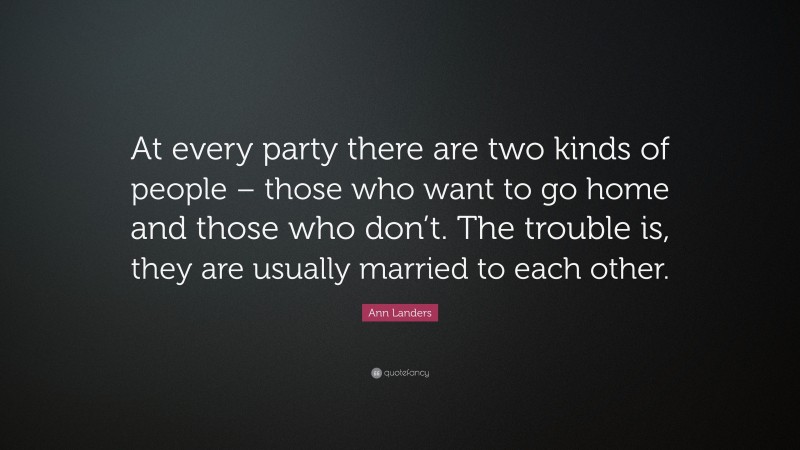 Ann Landers Quote: “At every party there are two kinds of people – those who want to go home and those who don’t. The trouble is, they are usually married to each other.”