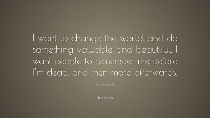 Russell Brand Quote: “I want to change the world, and do something valuable and beautiful. I want people to remember me before I’m dead, and then more afterwards.”