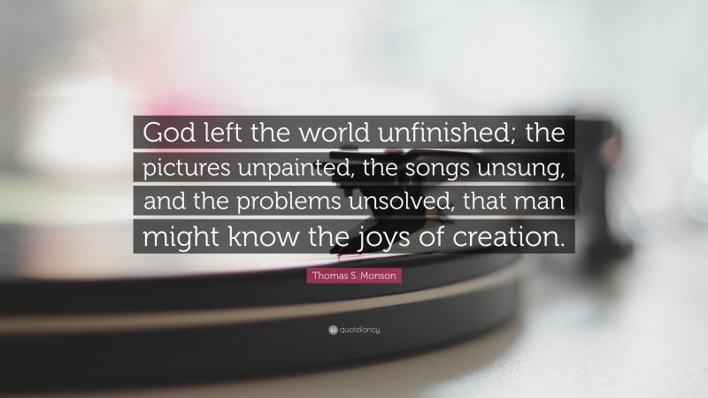Thomas S. Monson Quote: “God left the world unfinished; the pictures unpainted, the songs unsung, and the problems unsolved, that man might know the joys of creation.”