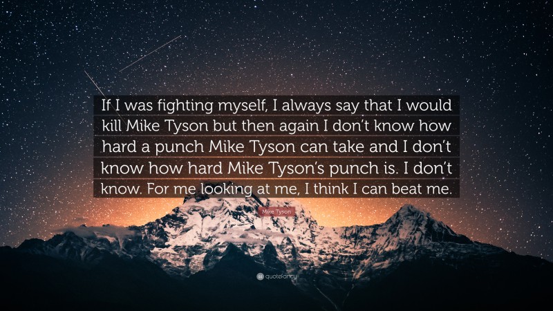 Mike Tyson Quote: “If I was fighting myself, I always say that I would kill Mike Tyson but then again I don’t know how hard a punch Mike Tyson can take and I don’t know how hard Mike Tyson’s punch is. I don’t know. For me looking at me, I think I can beat me.”