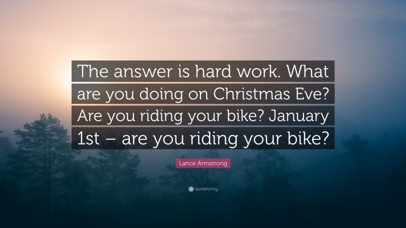 Lance Armstrong Quote: “The answer is hard work. What are you doing on Christmas Eve? Are you riding your bike? January 1st – are you riding your bike?”