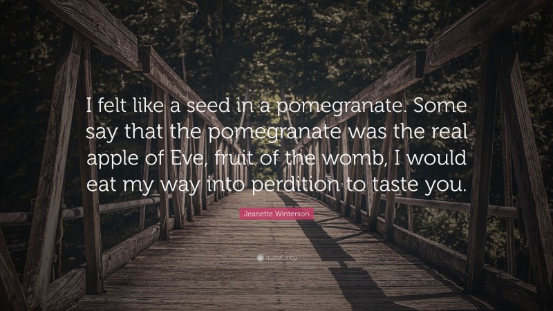 Jeanette Winterson Quote: “I felt like a seed in a pomegranate. Some say that the pomegranate was the real apple of Eve, fruit of the womb, I would eat my way into perdition to taste you.”