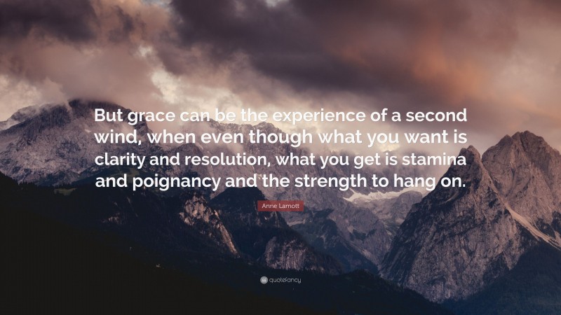 Anne Lamott Quote: “But grace can be the experience of a second wind, when even though what you want is clarity and resolution, what you get is stamina and poignancy and the strength to hang on.”