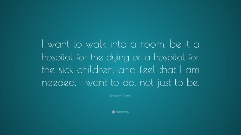 Princess Diana Quote: “I want to walk into a room, be it a hospital for the dying or a hospital for the sick children, and feel that I am needed. I want to do, not just to be.”