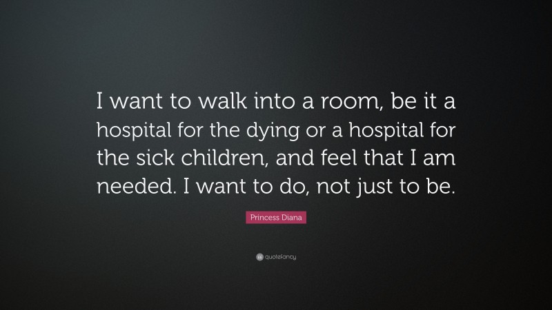 Princess Diana Quote: “I want to walk into a room, be it a hospital for the dying or a hospital for the sick children, and feel that I am needed. I want to do, not just to be.”